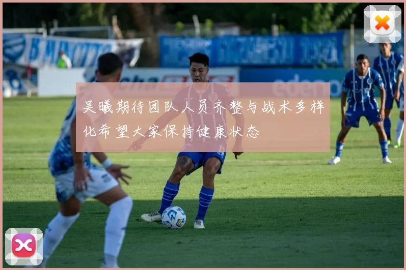 吴曦期待团队人员齐整与战术多样化希望大家保持健康状态