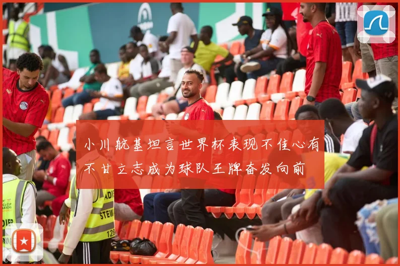 小川航基坦言世界杯表现不佳心有不甘立志成为球队王牌奋发向前