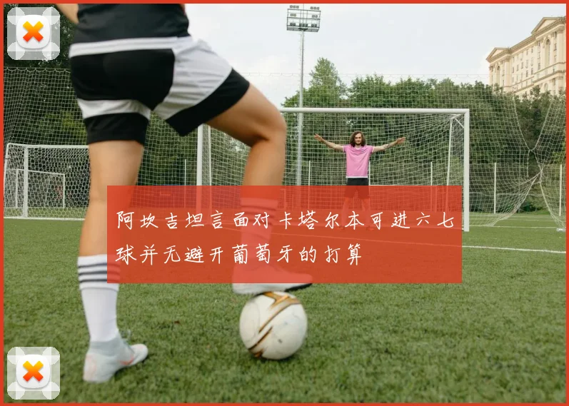 阿坎吉坦言面对卡塔尔本可进六七球并无避开葡萄牙的打算
