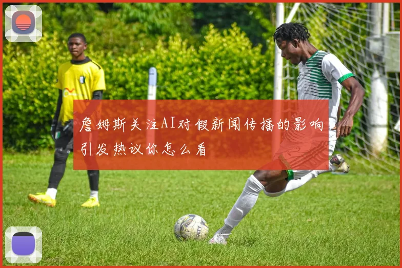 詹姆斯关注AI对假新闻传播的影响引发热议你怎么看