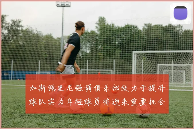 加斯佩里尼强调俱乐部致力于提升球队实力年轻球员将迎来重要机会