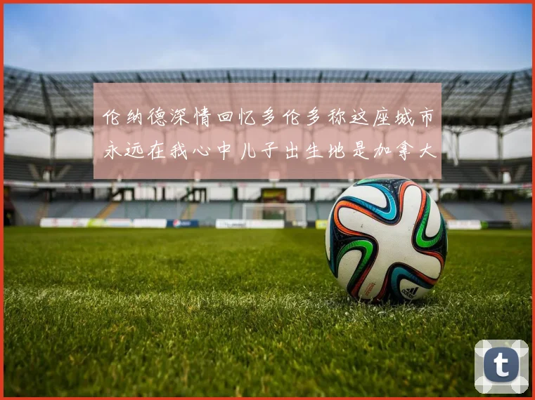 伦纳德深情回忆多伦多称这座城市永远在我心中儿子出生地是加拿大