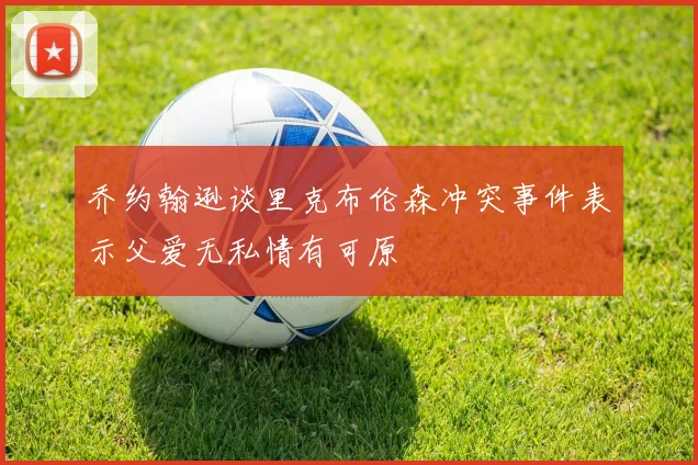 乔约翰逊谈里克布伦森冲突事件表示父爱无私情有可原