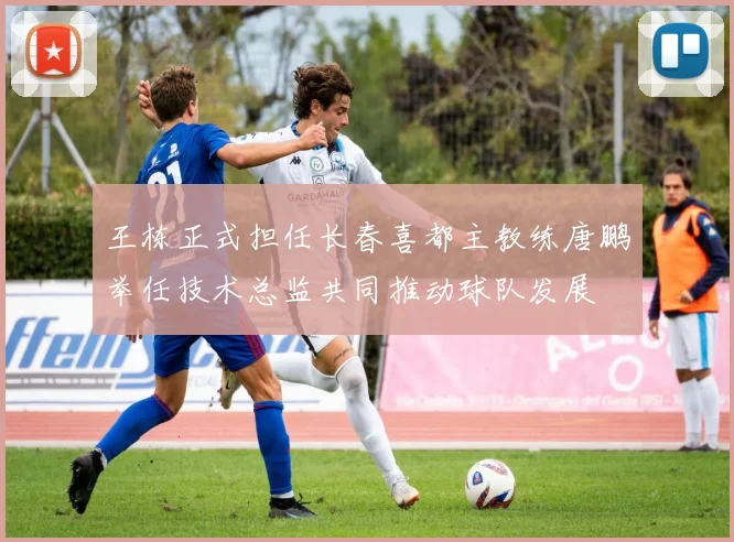 王栋正式担任长春喜都主教练唐鹏举任技术总监共同推动球队发展