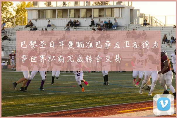 巴黎圣日耳曼瞄准巴萨后卫孔德力争世界杯前完成转会交易
