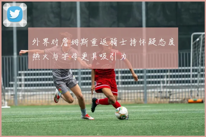 外界对詹姆斯重返骑士持怀疑态度热火与字母更具吸引力