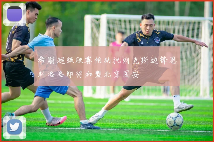 希腊超级联赛帕纳托利克斯边锋恩科洛洛即将加盟北京国安