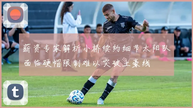 薪资专家解析小桥续约细节太阳队面临硬帽限制难以突破土豪线