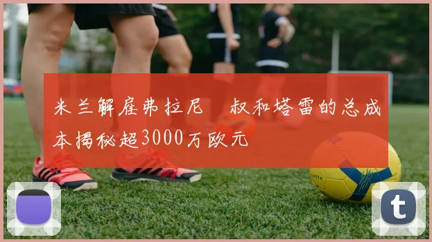 米兰解雇弗拉尼囧叔和塔雷的总成本揭秘超3000万欧元