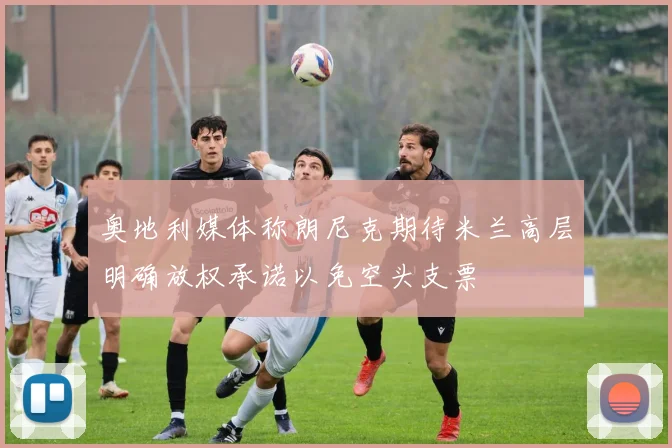 奥地利媒体称朗尼克期待米兰高层明确放权承诺以免空头支票