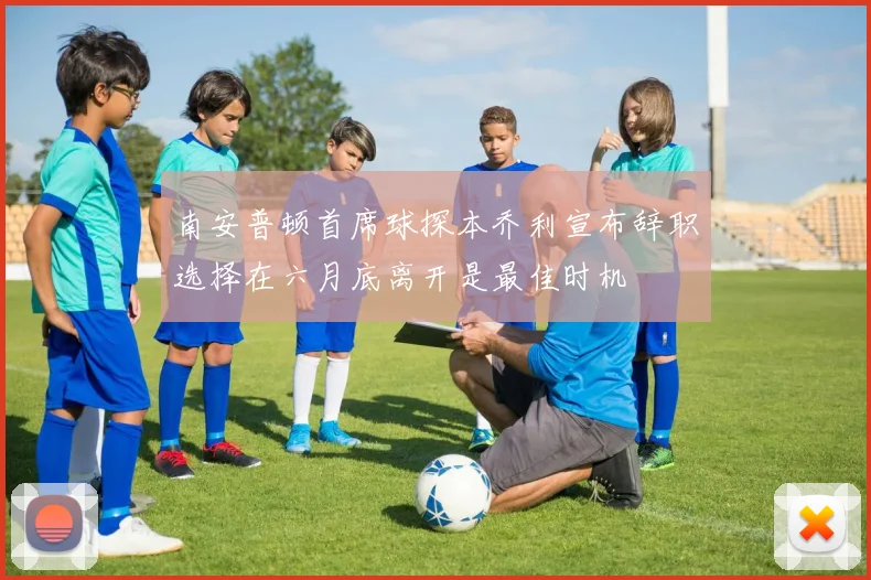 南安普顿首席球探本乔利宣布辞职选择在六月底离开是最佳时机