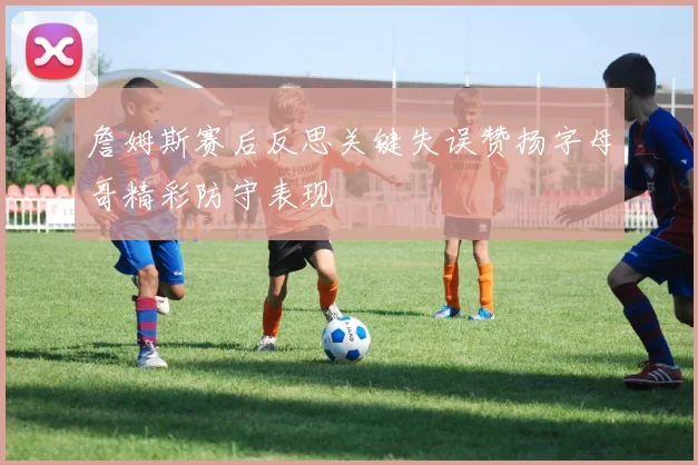 詹姆斯赛后反思关键失误赞扬字母哥精彩防守表现