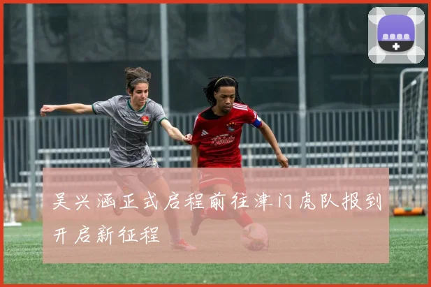 吴兴涵正式启程前往津门虎队报到开启新征程