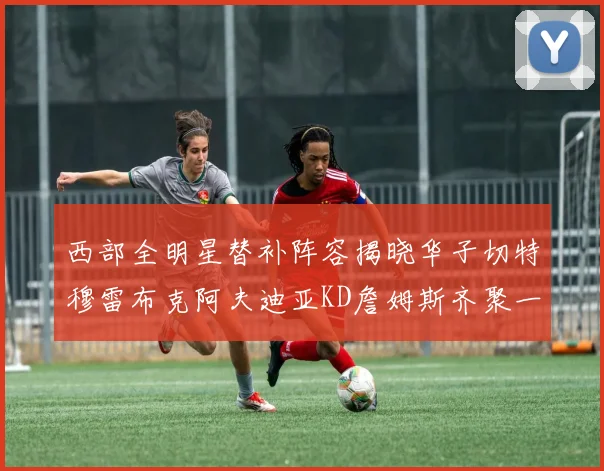 西部全明星替补阵容揭晓华子切特穆雷布克阿夫迪亚KD詹姆斯齐聚一堂