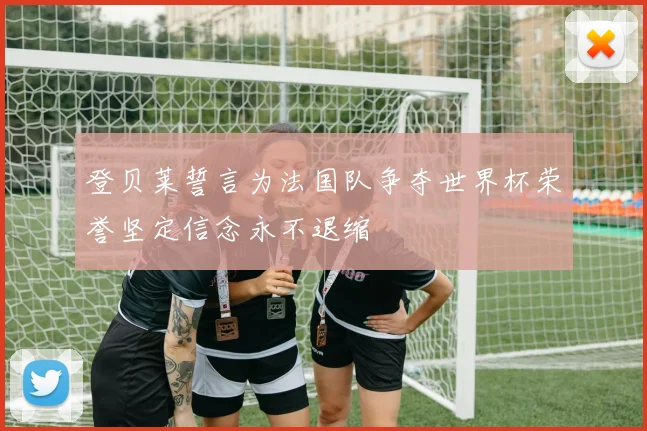 登贝莱誓言为法国队争夺世界杯荣誉坚定信念永不退缩