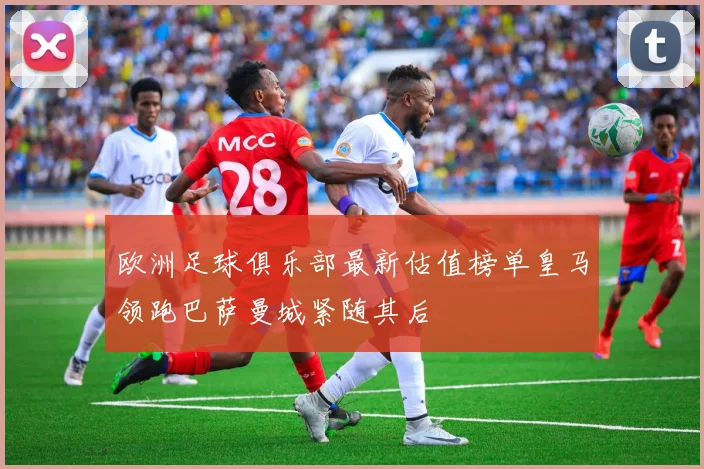 欧洲足球俱乐部最新估值榜单皇马领跑巴萨曼城紧随其后