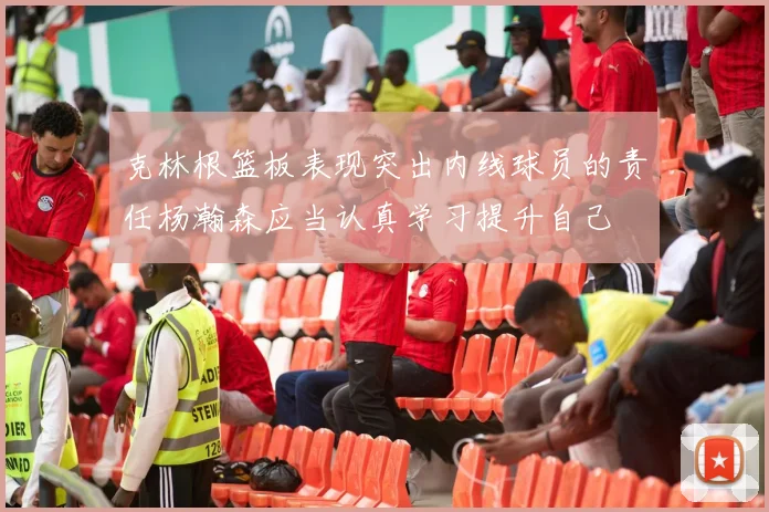 克林根篮板表现突出内线球员的责任杨瀚森应当认真学习提升自己